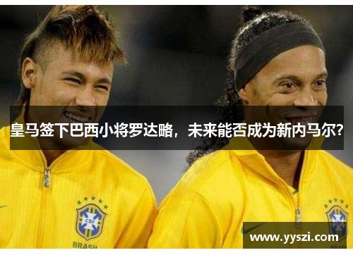 皇马签下巴西小将罗达略，未来能否成为新内马尔？